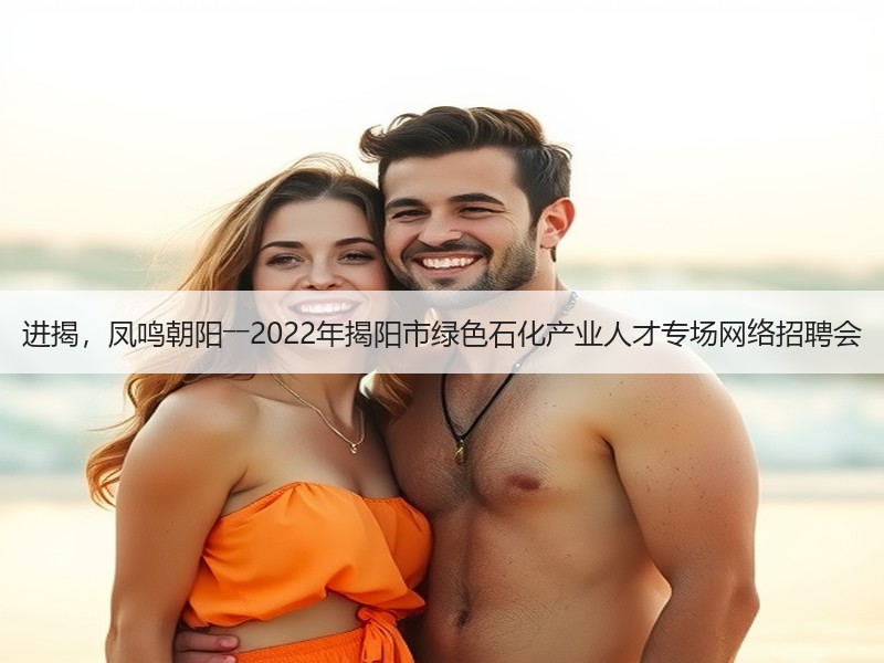 进揭，凤鸣朝阳――2022年揭阳市绿色石化产业人才专场网络招聘会