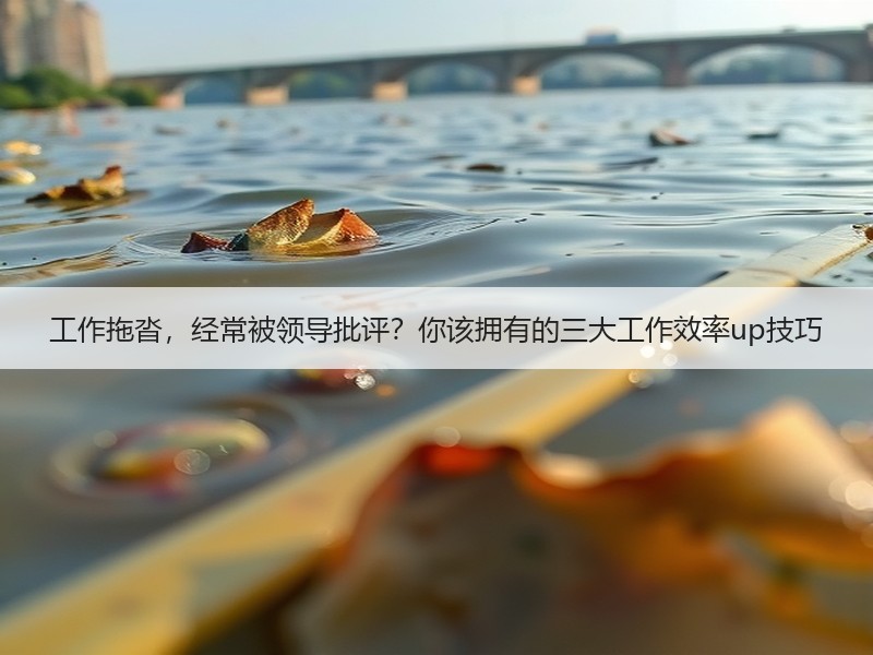 工作拖沓，经常被领导批评？你该拥有的三大工作效率up技巧