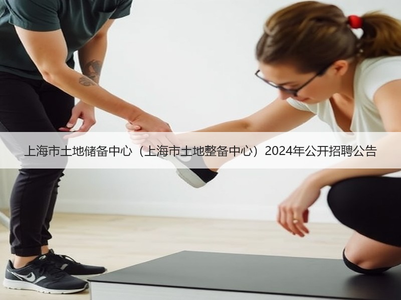 上海市土地储备中心（上海市土地整备中心）2024年公开招聘公告