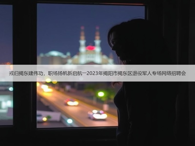 戎归揭东建伟功，职场扬帆新启航――2023年揭阳市揭东区退役军人专场网络招聘会