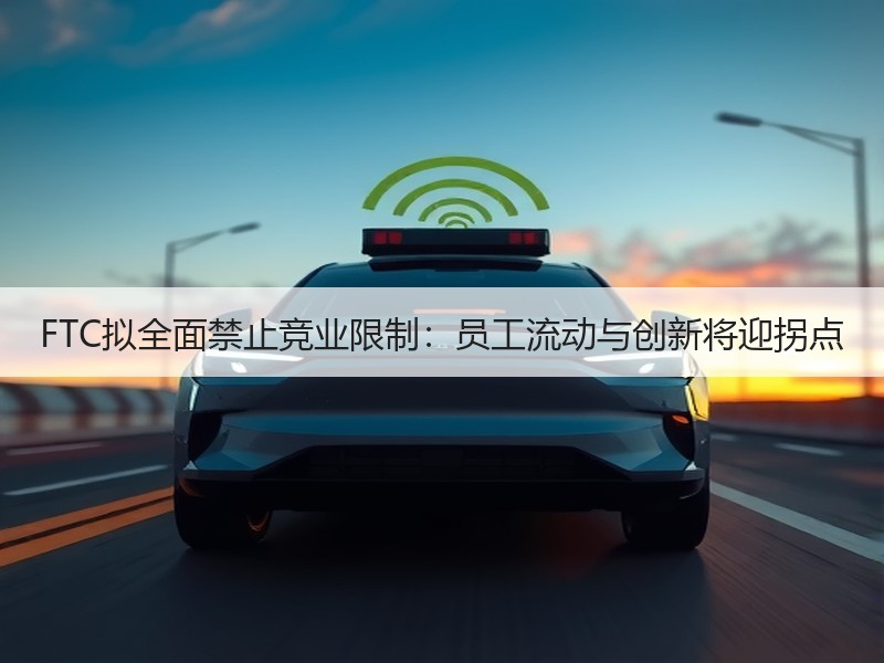 FTC拟全面禁止竞业限制：员工流动与创新将迎拐点
