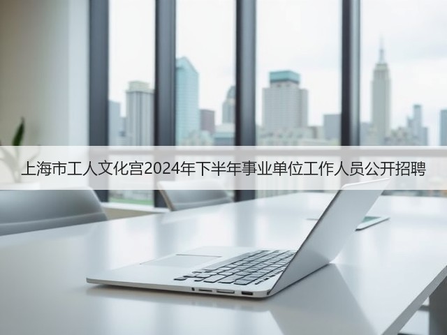 上海市工人文化宫2024年下半年事业单位工作人员公开招聘(图2) 上海市工人文化宫2024年下半年事业单位工作人员公开招聘(图2)